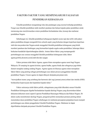 FAKTOR-FAKTOR YANG MEMPENGARUHI FALSAFAH
PENDIDIKAN KEBAGSAAN
Falsafah pendidikan mengandungi idea dan pandangan yang rasional terhadap pendidikan.
Fungsi asas falsafah pendidikan ialah memberi panduan dan haluan kepada pakar pendidikan untuk
merancang atau mereformasikan sistem pendidikan berlandaskan idea, konsep dan matlamat
pendidikan Negara.
Sehubungan ini, falsafah pendidikan kebangsaan digubal secara rapi dan telilti oleh pakarpakar pendidikan dengan mengambil kira seluruh aspek yang berkaitan dengan keperluan-keperluan
individu masyarakat dan Negara.untuk menggubal falsafah pendidikan kebangsaan yang boleh
memberi panduan dan bimbingan yang bermanfaat kepada segala usaha pendidikan, beberapa faktor
berkaitan hendaklah dipertimbangkan dahulu. Antara faktor-faktor yang mempengaruhi
pertimbangan asas semasa menggubal falsafah pendidikan kebangsaan ialah, faktor
agama,politik,ekonomi,sosial,individu dan sejagat.
Faktor pertama ialah faktor Agama, agama Islam merupakan agama rasmi bagi Negara
Malaysia. Di samping itu agama kristian, agama budha, agama hindu dan sebagainya juga bebas
dianuti mengikut undang-undang Negara. Agama-agama ini khasnya agama islam merupakan
faktor-faktor yang penting sebagai pertimbangan asas dalam prosese penggubalan falsafah
pendidikan Negara. Unsure agama ini dapat dihayati daripada penyataan iaitu
“mewujudkan insane yang seimbang dan harmonis dari segi jasmani,emosi,rohani dan intelek (JERI)
berdasarkan kepercayaan dan kepatuhan kepada tuhan.”
Faktor seterusnya ialah faktor politik, sebagaimana yang telah diketahui umum Falsafah
Pendidikan Kebangsaan digubal berlandaskan kepada ideologi Negara yang dicerminkan dalam
dokumen-dokumen rasmi seperti Laporan Pendidikan Rancangan Malaysia dan Rukun Negara. Di
dalam usaha memebentuk ideologi Negara, pengaruh politik memainkan peranan penting dalam
menentukan dasar pendidikan Negara sehubungan ini matlamat pencapaian perpaduan kaum menjadi
pertimbangan asas dalam penggubalan Falsafah Pendidikan Negara. Matlamat ini dapat
diperlihatkan daripada penyataan Falsafah Pendidikan Negara.
5

 