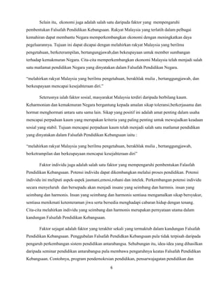 Selain itu, ekonomi juga adalah salah satu daripada faktor yang mempengaruhi
pembentukan Falsafah Pendidikan Kebangsaan. Rakyat Malaysia yang terlatih dalam pelbagai
kemahiran dapat membantu Negara memperkembangkan ekonomi dengan meningkatkan daya
pegeluarannya. Tujuan ini dapat dicapai dengan melahirkan rakyat Malaysia yang berilmu
pengetahuan, berketerampilan, bertangungjawab,dan bekeupayaan untuk member sumbangan
terhadap kemakmuran Negara. Cita-cita memperkembangkan ekonomi Malaysia telah menjadi salah
satu matlamat pendidikan Negara yang dinyatakan dalam Falsafah Pendidikan Negara.
“melahirkan rakyat Malaysia yang berilmu pengetahuan, berakhlak mulia , bertanggungjawab, dan
berkeupayaan mencapai kesejahteraan diri.”
Seterusnya ialah faktor sosial, masyarakat Malaysia terdiri daripada berbilang kaum.
Keharmonian dan kemakmuran Negara bergantung kepada amalan sikap toleransi,berkerjasama dan
hormat menghormati antara satu sama lain. Sikap yang positif ini adalah amat penting dalam usaha
mencapai perpaduan kaum yang merupakan kriteria yang paling penting untuk mewujudkan keadaan
sosial yang stabil. Tujuan mencapai perpaduan kaum telah menjadi salah satu matlamat pendidikan
yang dinyatakan dalam Falsafah Pendidikan Kebangsaan iaitu :
“melahirkan rakyat Malaysia yang berilmu pengetahuan, berakhlak mulia , bertanggungjawab,
berketrampilan dan berkeupayaan mencapai kesejahteraan diri”
Faktor individu juga adalah salah satu faktor yang mempengaruhi pembentukan Falasfah
Pendidikan Kebangsaan. Potensi individu dapat dikembangkan melalui proses pendidikan. Potensi
individu ini meliputi aspek-aspek jasmani,emosi,rohani dan intelek. Perkembangan potensi individu
secara menyeluruh dan bersepadu akan menjadi insane yang seimbang dan harmnis. insan yang
seimbang dan harmonis. Insan yang seimbang dan harmonis sentiasa mengamalkan sikap bersyukur,
sentiasa menikmati ketenteraman jiwa serta bersedia menghadapi cabaran hidup dengan tenang.
Cita-cita melahirkan individu yang seimbang dan harmonis merupakan pernyataan utama dalam
kandungan Falsafah Pendidikan Kebangsaan.
Faktor sejagat adalah faktor yang terakhir sekali yang termaktub dalam kandungan Falsafah
Pendidikan Kebangsaan. Penggubalan Falsafah Pendidkan Kebangsaan pula tidak terpisah daripada
pengaruh perkembangan sistem pendidikan antarabangsa. Sehubungan itu, idea-idea yang dihasilkan
daripada seminar pendidikan antarabangsa pula membawa pengaruhnya keatas Falsafah Pendidikan
Kebangsaan. Contohnya, program pendemokrsian pendidikan, pensarwajagatan pendidikan dan
6

 