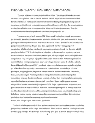 PERANAN FALSAFAH PENDIDIKAN KEBANGSAAN
Terdapat beberapa peranan yang digariskan dalam Falsafah pendidikan kebangsaan
antaranya ialah, peranan FPK di sekolah. Peranan sekolah begitu besar dalam melaksanakan
Falsafah Pendidikan Kebangsaan dalam melahirkan murid dan guru yang cemerlang sekolah
merupakan institusi formal pertama dimana murid-murid memperoleh ilmu dan kemahiran asas,
sekolah juga adalah tempat pemupukan minat setiap murid untuk terus mencari ilmu dan
selanjutnya memberi sumbangan kepada khazanah ilmu yang sedia ada.
Peranan seterusnya ialah peranan FPK dalam aspek kepimpinan. Aspek pertama yang
perlu diambil perhatian ialah kepimpinan, pemimpin sekolah iaitu guru besar merupakan orang
penting dalam memajukan institusi pelajaran di Malaysia. Mereka perlu berfikiran kreatif dalam
pengurusan dan berhubung dengan guru dan juga murid, mereka bertanggungjawab
menetapkan falsafah sekolah, membentuk wawasan sekolah membentuk visi dan misi sekolah
yang berlandaskan FPK. Selain itu pihak sekolah juga perlu memastikan aspek-aspek seperti
budaya disekolah aktiviti ko-kurikulum, peranan guru dan juga disiplin murid diberi penekanan
dan perhatian yang sewajarnya supaya hasrat fpk dapat direalisasikan. Perkembangan semasa
memperlihatkan peningkatan peranan guru besar sebagai peneraju utama di sekolah- sekolah.
Penyelidikan oleh Morrisson (2005) mendapati bahawa perubahan peranan pentadbir sekolah
perlu berlaku dalam aspek-aspek tertentu seperti kepemimpinan, tuntutan kerja, orientasi
perniagaan, tanggungjawab, pengurusan sumber manusia, membuat keputusan, komunikasi,
kuasa, dan perancangan. Peranan guru besar merupakan antara faktor utama yang akan
menentukan kejayaan dan kecemerlangan sesebuah sekolah. Guru besar yang berkesan mampu
mengubah keadaan sesebuah sekolah menjadi cemerlang. Dalam melaksanakan amanah
menyediakan sumber manusia menjelang tahun 2020, fungsi kepemimpinan, pengurusan, dan
pentadbiran sekolah menjadi semakin mencabar. Peranan kepemimpinan di peringkat sekolah
mestilah dalam bentuk instructional leader yang memainkan peranan tertentu pada tahap serta
kedudukan masing-masing untuk melaksanakan sesuatu progam pendidikan. Kepemimpinan
pendidikan juga haruslah berperanan sebagai transformational
leader..iaitu..sebagai..agen..transformasi..perubahan.
Pemimpin sekolah yang proaktif akan sentiasa membuat jangkaan-jangkaan tentang perubahan
yang sedang dan bakal berlaku agar sentiasa berada dalam keadaan bersedia. Pemimpin sekolah
mestilah juga mampu dan berupaya membimbing guru-guru di bawah pengawasannya untuk
8

 
