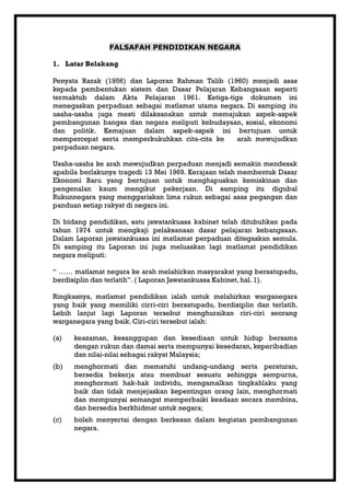 FALSAFAH PENDIDIKAN NEGARA

1. Latar Belakang

Penyata Razak (1956) dan Laporan Rahman Talib (1960) menjadi asas
kepada pembentukan sistem dan Dasar Pelajaran Kebangsaan seperti
termaktub dalam Akta Pelajaran 1961. Ketiga-tiga dokumen ini
menegaskan perpaduan sebagai matlamat utama negara. Di samping itu
usaha-usaha juga mesti dilaksanakan untuk memajukan aspek-aspek
pembangunan bangsa dan negara meliputi kebudayaan, sosial, ekonomi
dan politik. Kemajuan dalam aspek-aspek ini bertujuan untuk
mempercepat serta memperkukuhkan cita-cita ke    arah mewujudkan
perpaduan negara.

Usaha-usaha ke arah mewujudkan perpaduan menjadi semakin mendesak
apabila berlakunya tragedi 13 Mei 1969. Kerajaan telah membentuk Dasar
Ekonomi Baru yang bertujuan untuk menghapuskan kemiskinan dan
pengenalan kaum mengikut pekerjaan. Di samping itu digubal
Rukunnegara yang menggariskan lima rukun sebagai asas pegangan dan
panduan setiap rakyat di negara ini.

Di bidang pendidikan, satu jawatankuasa kabinet telah ditubuhkan pada
tahun 1974 untuk mengkaji pelaksanaan dasar pelajaran kebangsaan.
Dalam Laporan jawatankuasa ini matlamat perpaduan ditegaskan semula.
Di samping itu Laporan ini juga meluaskan lagi matlamat pendidikan
negara meliputi:

“ …… matlamat negara ke arah melahirkan masyarakat yang bersatupadu,
berdisiplin dan terlatih”. ( Laporan Jawatankuasa Kabinet, hal. 1).

Ringkasnya, matlamat pendidikan ialah untuk melahirkan warganegara
yang baik yang memiliki cirri-ciri bersatupadu, berdisiplin dan terlatih.
Lebih lanjut lagi Laporan tersebut menghuraikan ciri-ciri seorang
warganegara yang baik. Ciri-ciri tersebut ialah:

(a)   keazaman, kesanggupan dan kesediaan untuk hidup bersama
      dengan rukun dan damai serta mempunyai kesedaran, keperibadian
      dan nilai-nilai sebagai rakyat Malaysia;
(b)   menghormati dan mematuhi undang-undang serta peraturan,
      bersedia bekerja atau membuat sesuatu sehingga sempurna,
      menghormati hak-hak individu, mengamalkan tingkahlaku yang
      baik dan tidak menjejaskan kepentingan orang lain, menghormati
      dan mempunyai semangat memperbaiki keadaan secara membina,
      dan bersedia berkhidmat untuk negara;
(c)   boleh menyertai dengan berkesan dalam kegiatan pembangunan
      negara.
 