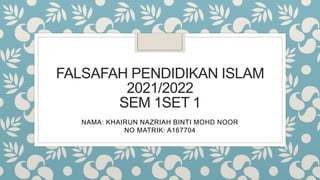 FALSAFAH PENDIDIKAN ISLAM
2021/2022
SEM 1SET 1
NAMA: KHAIRUN NAZRIAH BINTI MOHD NOOR
NO MATRIK: A167704
 