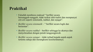 Praktikal
• Falsafah membawa maksud “ berfikir secara
bersungguh-sungguh, tidak terikat oleh tradisi dan mempunyai
ciri-ciri seperti sistematik, radikal, dan sejagat”.
• Berfikir secara sistematik – “ berfikir secara logik dan
berurutan”.
• Berfikir secara radikal – berfikir sehingga ke akarnya dan
menyelesaikan dengan penuh tanggungjawab.
• Berfikir secara sejagat – tidak terhad kepada aspek-aspek
tertentu sahaja dan merangkumi keseluruhannya.
 