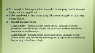 ◼ Menerangkan hubungan antara idea-idea di samping memberi alasan
bagi jawapan yang diberi.
◼ Cuba membezakan antara apa yang dikatakan sebagai sah dan yang
mengelirukan.
◼ Terdapat dua jenis logik :
▪ Logik induktif – bermula dengan butiran khusus, kemudian membuat
penaakulan terhadap butiran tersebut dan seterusnya membuat kesimpulan
umum yang menjelaskannya.
▪ Logik deduktif – bermula dengan kesimpulan umum, kemudian mencari
contoh-contoh yang relevan bagi menerangkan kesimpulan ini dan seterusnya
butiran yang terhasil secara logik.
 