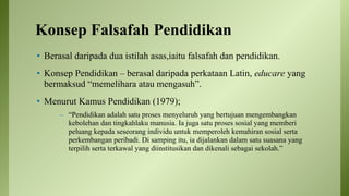 Konsep Falsafah Pendidikan
• Berasal daripada dua istilah asas,iaitu falsafah dan pendidikan.
• Konsep Pendidikan – berasal daripada perkataan Latin, educare yang
bermaksud “memelihara atau mengasuh”.
• Menurut Kamus Pendidikan (1979);
– “Pendidikan adalah satu proses menyeluruh yang bertujuan mengembangkan
kebolehan dan tingkahlaku manusia. Ia juga satu proses sosial yang memberi
peluang kepada seseorang individu untuk memperoleh kemahiran sosial serta
perkembangan peribadi. Di samping itu, ia dijalankan dalam satu suasana yang
terpilih serta terkawal yang diinstitusikan dan dikenali sebagai sekolah.”
 