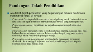 Pandangan Tokoh Pendidikan
◼ Ada tokoh-tokoh pendidikan yang berpandangan bahawa pendidikan
mempunyai fungsi di bawah:
▪ Proses sosiolisasi- pendidikan memberi murid peluang untuk berinteraksi antara
satu sama lain agar membantu mereka menjadi dewasa yang berfungsi kelak.
▪ Pembentukan budaya- pendidikan mewujudkan serta memupuk nilai-nilai
budaya.
▪ Integrasi sosial- manusia bersifat lebih bersatupadu akibat pengajaran nilai-nilai
budaya dan norma-norma tertentu. Ini merupakan fungsi yang amat penting
khususnya dalam masyarakat pelbagai budaya.
▪ Penempatan sosial- pencapaian di sekolah dinilai berasaskan pencapaian
akademik. Secara unggul, kejayaan akademik murid menjadi asas kepada
kejayaan sosial pada masa depan.
 