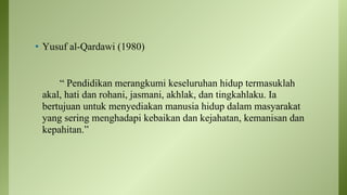 • Yusuf al-Qardawi (1980)
“ Pendidikan merangkumi keseluruhan hidup termasuklah
akal, hati dan rohani, jasmani, akhlak, dan tingkahlaku. Ia
bertujuan untuk menyediakan manusia hidup dalam masyarakat
yang sering menghadapi kebaikan dan kejahatan, kemanisan dan
kepahitan.”
 