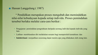◼ Hassan Langgulung ( 1987)
“ Pendidikan merupakan proses mengubah dan memindahkan
nilai-nilai kebudayaan kepada setiap individu. Proses pemindahan
tersebut berlaku melalui cara-cara berikut :
▪ Pengajaran- pemindahan pengetahuan daripada seorang individu kepada individu yang
lain.
▪ Latihan- membiasakan diri melakukan sesuatu bagi memperoleh kemahiran: dan
▪ Indoktrinasi- menjadikan seseorang dapat meniru apa yang dilakukan oleh orang lain.
 