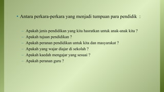 • Antara perkara-perkara yang menjadi tumpuan para pendidik :
– Apakah jenis pendidikan yang kita hasratkan untuk anak-anak kita ?
– Apakah tujuan pendidikan ?
– Apakah peranan pendidikan untuk kita dan masyarakat ?
– Apakah yang wajar diajar di sekolah ?
– Apakah kaedah mengajar yang sesuai ?
– Apakah peranan guru ?
 