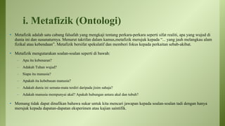i. Metafizik (Ontologi)
• Metafizik adalah satu cabang falsafah yang mengkaji tentang perkara-perkara seperti sifat realiti, apa yang wujud di
dunia ini dan susunaturnya. Menurut takrifan dalam kamus,metafizik merujuk kepada “... yang jauh melangkau alam
fizikal atau kebendaan”. Metafizik bersifat spekulatif dan memberi fokus kepada perkaitan sebab-akibat.
• Metafizik mengutarakan soalan-soalan seperti di bawah:
– Apa itu kebenaran?
– Adakah Tuhan wujud?
– Siapa itu manusia?
– Apakah itu kebebasan manusia?
– Adakah dunia ini semata-mata terdiri daripada jisim sahaja?
– Adakah manusia mempunyai akal? Apakah hubungan antara akal dan tubuh?
• Memang tidak dapat dinafikan bahawa sukar untuk kita mencari jawapan kepada soalan-soalan tadi dengan hanya
merujuk kepada dapatan-dapatan eksperimen atau kajian saintifik.
 