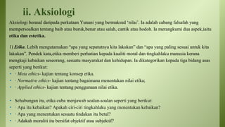 ii. Aksiologi
Aksiologi berasal daripada perkataan Yunani yang bermaksud ‘nilai’. Ia adalah cabang falsafah yang
mempersoalkan tentang baib atau buruk,benar atau salah, cantik atau hodoh. Ia merangkumi dua aspek,iaitu
etika dan estetika.
1) Etika. Lebih mengutamakan “apa yang sepatutnya kita lakukan” dan “apa yang paling sesuai untuk kita
lakukan”. Pendek kata,etika memberi perhatian kepada kualiti moral dan tingkahlaku manusia kerana
mengkaji kebaikan seseorang, sesuatu masyarakat dan kehidupan. Ia dikategorikan kepada tiga bidang asas
seperti yang berikut:
• · Meta ethics- kajian tentang konsep etika.
• · Normative ethics- kajian tentang bagaimana menentukan nilai etika;
• · Applied ethics- kajian tentang penggunaan nilai etika.
• Sehubungan itu, etika cuba menjawab soalan-soalan seperti yang berikut:
• · Apa itu kebaikan? Apakah ciri-ciri tingkahlaku yang menentukan kebaikan?
• · Apa yang menentukan sesuatu tindakan itu betul?
• · Adakah moraliti itu bersifat objektif atau subjektif?
 