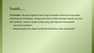 Samb….
2) Estetika. Merujuk kepada kriteria bagi kecantikan dalam kesenian,alam
sekeliling dan kehidupan. Dengan kata lain,ia lebih tertumpu kepada cita rasa
dan sentimen. Anatara soalan-soalan yang cuba dijawab termasuklah:
• · Apa itu kecantikan?
• · Bagaimanakah kita dapat menikmati keindahan alam semulajadi?
 