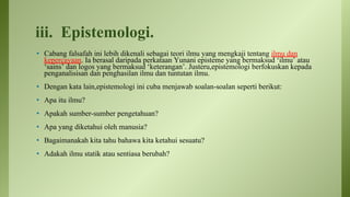 iii. Epistemologi.
• Cabang falsafah ini lebih dikenali sebagai teori ilmu yang mengkaji tentang ilmu dan
kepercayaan. Ia berasal daripada perkataan Yunani episteme yang bermaksud ‘ilmu’ atau
‘sains’ dan logos yang bermaksud ‘keterangan’. Justeru,epistemologi berfokuskan kepada
penganalisisan dan penghasilan ilmu dan tuntutan ilmu.
• Dengan kata lain,epistemologi ini cuba menjawab soalan-soalan seperti berikut:
• Apa itu ilmu?
• Apakah sumber-sumber pengetahuan?
• Apa yang diketahui oleh manusia?
• Bagaimanakah kita tahu bahawa kita ketahui sesuatu?
• Adakah ilmu statik atau sentiasa berubah?
 