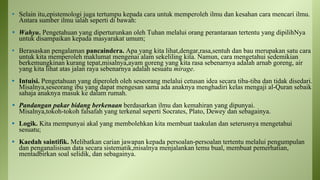• Selain itu,epistemologi juga tertumpu kepada cara untuk memperoleh ilmu dan kesahan cara mencari ilmu.
Antara sumber ilmu ialah seperti di bawah:
• Wahyu. Pengetahuan yang diperturunkan oleh Tuhan melalui orang perantaraan tertentu yang dipilihNya
untuk disampaikan kepada masyarakat umum;
• Berasaskan pengalaman pancaindera. Apa yang kita lihat,dengar,rasa,sentuh dan bau merupakan satu cara
untuk kita memperoleh maklumat mengenai alam sekeliling kita. Namun, cara mengetahui sedemikian
berkemungkinan kurang tepat,misalnya,ayam goreng yang kita rasa sebenarnya adalah arnab goreng, air
yang kita lihat atas jalan raya sebenarnya adalah sesuatu mirage.
• Intuisi. Pengetahuan yang diperoleh oleh seseorang melalui cetusan idea secara tiba-tiba dan tidak disedari.
Misalnya,seseorang ibu yang dapat mengesan sama ada anaknya menghadiri kelas mengaji al-Quran sebaik
sahaja anaknya masuk ke dalam rumah.
• Pandangan pakar bidang berkenaan berdasarkan ilmu dan kemahiran yang dipunyai.
Misalnya,tokoh-tokoh falsafah yang terkenal seperti Socrates, Plato, Dewey dan sebagainya.
• Logik. Kita mempunyai akal yang membolehkan kita membuat taakulan dan seterusnya mengetahui
sesuatu;
• Kaedah saintifik. Melibatkan carian jawapan kepada persoalan-persoalan tertentu melalui pengumpulan
dan penganalisisan data secara sistematik,misalnya menjalankan temu bual, membuat pemerhatian,
mentadbirkan soal selidik, dan sebagainya.
 