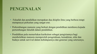 PENGENALAN
• Falsafah dan pendidikan merupakan dua disiplin ilmu yang berbeza tetapi
mempunyai perkaitan yang sangat erat.
• Perkembangan manusia yang berkait dengan pendidikan membawa kepada
pertembungan falsafah dalam pendidikan.
• Pendidikan pula memerlukan kurikulum sebagai pengisiannya bagi
membolehkan manusia memperoleh pengetahuan, kemahiran, nilai dan
budaya untuk survival dalam kehidupannya dan generasi yang seterusnya.
 