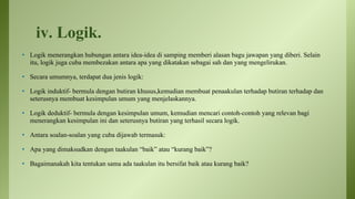 iv. Logik.
• Logik menerangkan hubungan antara idea-idea di samping memberi alasan bagu jawapan yang diberi. Selain
itu, logik juga cuba membezakan antara apa yang dikatakan sebagai sah dan yang mengelirukan.
• Secara umumnya, terdapat dua jenis logik:
• Logik induktif- bermula dengan butiran khusus,kemudian membuat penaakulan terhadap butiran terhadap dan
seterusnya membuat kesimpulan umum yang menjelaskannya.
• Logik deduktif- bermula dengan kesimpulan umum, kemudian mencari contoh-contoh yang relevan bagi
menerangkan kesimpulan ini dan seterusnya butiran yang terhasil secara logik.
• Antara soalan-soalan yang cuba dijawab termasuk:
• Apa yang dimaksudkan dengan taakulan “baik” atau “kurang baik”?
• Bagaimanakah kita tentukan sama ada taakulan itu bersifat baik atau kurang baik?
 