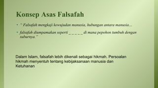 Konsep Asas Falsafah
• “ Falsafah mengkaji kewujudan manusia, hubungan antara manusia…
• falsafah diumpamakan seperti _ _ _ _ _ di mana pepohon tumbuh dengan
suburnya.”
Dalam Islam, falsafah lebih dikenali sebagai hikmah. Persoalan
hikmah menyentuh tentang kebijaksanaan manusia dan
Ketuhanan
 
