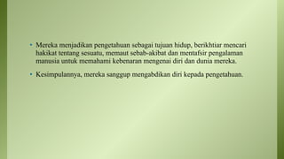 • Mereka menjadikan pengetahuan sebagai tujuan hidup, berikhtiar mencari
hakikat tentang sesuatu, memaut sebab-akibat dan mentafsir pengalaman
manusia untuk memahami kebenaran mengenai diri dan dunia mereka.
• Kesimpulannya, mereka sanggup mengabdikan diri kepada pengetahuan.
 