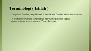 Terminologi ( Istilah )
• Pengertian falsafah yang dikemukakan oleh ahli falsafah adalah berbeza-beza.
• Wujud satu persamaan iaitu takrifan mereka berpaksikan kepada
elemen-elemen seperti manusia, Tuhan dan alam.
 