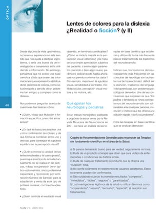 ÓPTICA




                                                   Lentes de colores para la dislexia
                                                   ¿Realidad o ficción? (y II)


         Desde el punto de vista optométrico,      obtenido, en terminos cuantificables?    rapias sin base científica que se ofre-
         no tenemos experiencia en este sen-       ¿Cómo se mide la mejoría en la per-      cen y utilizan de forma más frecuente
         tido que nos ayude a clarificar el pro-   cepción visual obtenida? ¿Se trata       para el tratamiento de los trastornos
         blema, y sería una buena vía de in-       de una simple apreciación subjetiva      del neurodesarrollo.
         vestigación si creyeramos en la utili-    del paciente, o existe algún paráme-
         dad de la información. Sin embargo,       tro conocido o bien algún nuevo pa-      Indican que, los trastornos del neu-
         pensamos que no existe una base           rámetro desconocido hasta ahora          rodesarrollo más frecuentes en las
         científica sólida que avalen las infor-   que nos permita confirmar los datos?     consultas del neurólogo son los tras-
         maciones que expresan los distribui-      Por ejemplo, mejoría en la agudeza       tornos de hiperactividad, déficit en
         dores de lentes de colores, como so-      visual, sensibilidad al contraste, mo-   la atención, trastornos del lenguaje
         lución rápida y sencilla de un proble-    tilidad ocular, percepción visual mo-    y del aprendizaje, con problemas psi-
         ma tan antiguo y complejo como la         tora y no motora, etc.                   cológicos derivados. Una de las con-
         dislexia.                                                                          clusiones que expresan es que “los
                                                                                            padres y familiares de niños con tras-
         Nos podemos preguntar acerca de           Qué opinan los                           tornos del neurodesarrollo son vul-
46
         cuestiones tan básicas cómo:              neurólogos y pediatras                   nerables ante cualquier persona, ins-
                                                                                            titución o método que les ofrezca una
         • ¿Quién, y bajo que titulación o for-    En un artículo monográfico publicado     solución rápida y fácil a su problema”.
         mación específica, prescribe estas        a propósito de estos temas por la Re-
         lentes?                                   vista Mexicana de Neurociencia en        Entre las terapias sin base científica
                                                   2001, se hace un análisis de las te-     que se analizan destacan:
         • ¿En qué se basa para emplear una
         u otra combinación de colores, y de
         qué forma se combinan entre uno y            Cuadro de Recomendaciones Generales para reconocer las Terapias
         otro ojo, para conseguir el supuesto         sin fundamento científico en el área de la Salud:
         equilibrio en la percepción visual?

                                                      a) Si parece demasiado bueno para ser verdad, seguramente no lo es.
         • ¿Quién controla la calidad de las
                                                      b) Dude de un producto o terapia que dicen que cura un tipo de enfer-
         lentes empleadas y la buena praxis?,
                                                      medades o condiciones de distinta índole.
         puesto que este tipo de actividad ac-
                                                      c) Dude de cualquier tratamiento o producto que le ofrezca una
         tualmente no se realiza en las ópti-
                                                      “curación” total.
         cas, ni bajo la supervisión de un óp-
                                                      d) No confíe solamente en testimonios de usuarios satisfechos. Estos
         tico-optometrista, único profesional
         capacitado y reconocido por la Di-
                                                      raramente pueden ser confirmados.
         rección General de Sanidad para la           e) Sea cuidadoso cuando le prometan resultados “completos”,
         adaptación y venta de este tipo de           “inmediatos”, “fáciles”, “seguros” o “garantizados”.
         prótesis oculares, con fines terapéu-        f) Los investigadores legítimos de la salud no utilizan términos como
         ticos.                                       “sorprendente”, “secreto”, “exclusivo”, “especial”, al describir sus
                                                      tratamientos.
         • ¿Quién controla el resultado visual



         Acófar 418   MARZO 2003
 