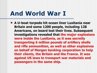 And World War I A U-boat torpedo hit ocean liner Lusitania near Britain and some 1200 people, including 128 Americans, on board lost their lives. Subsequent investigations revealed that  the major explosions were inside the Lusitania, as it was secretly transporting 6 million pounds of artillery shells and rifle ammunition, as well as other explosives on behalf of Morgan banking corporation to help their clients, the Britain and the France. It was against US laws to transport war materials and passengers in the same ship. 