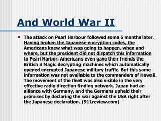 And World War II The attack on Pearl Harbour followed some 6 months later.  Having broken the Japanese encryption codes, the Americans knew what was going to happen, when and where, but the president did not dispatch this information to Pearl Harbor . Americans even gave their friends the British 3 Magic decrypting machines which automatically opened encrypted Japanese military traffic. But this same information was not available to the commanders of Hawaii. The movement of the fleet was also visible in the very effective radio direction finding network. Japan had an alliance with Germany, and the Germans upheld their promises by declaring the war against the USA right after the Japanese declaration. (911review.com) 