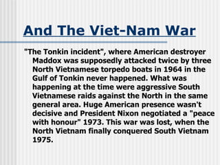 And The Viet-Nam War "The Tonkin incident", where American destroyer Maddox was supposedly attacked twice by three North Vietnamese torpedo boats in 1964 in the Gulf of Tonkin never happened. What was happening at the time were aggressive South Vietnamese raids against the North in the same general area. Huge American presence wasn't decisive and President Nixon negotiated a "peace with honour" 1973. This war was lost, when the North Vietnam finally conquered South Vietnam 1975. 
