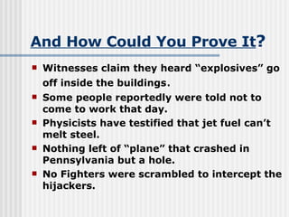 And How Could You Prove It ? Witnesses claim they heard “explosives” go off inside the buildings .  Some people reportedly were told not to come to work that day. Physicists have testified that jet fuel can’t melt steel.  Nothing left of “plane” that crashed in Pennsylvania but a hole. No Fighters were scrambled to intercept the hijackers. 