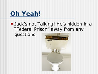 Oh Yeah ! Jack’s not Talking! He’s hidden in a “Federal Prison” away from any questions. 