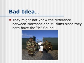 Bad Idea … They might not know the difference between Mormons and Muslims since they both have the “M” Sound…. 