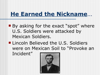 He Earned the Nickname … By asking for the exact “spot” where U.S. Soldiers were attacked by Mexican Soldiers.  Lincoln Believed the U.S. Soldiers were on Mexican Soil to “Provoke an Incident” 
