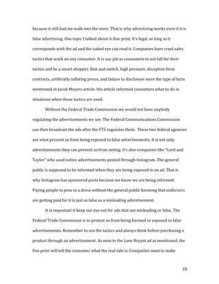 10	
because	it	still	had	me	walk	into	the	store.	That	is	why	advertising	works	even	if	it	is	
false	advertising.	One	topic	I	talked	about	is	fine	print.	It’s	legal,	as	long	as	it	
corresponds	with	the	ad	and	the	naked	eye	can	read	it.	Companies	have	cruel	sales	
tactics	that	work	on	any	consumer.	It	is	our	job	as	consumers	to	not	fall	for	their	
tactics	and	be	a	smart	shopper.	Bait	and	switch,	high	pressure,	deceptive	form	
contracts,	artificially	inflating	prices,	and	failure	to	disclosure	were	the	type	of	facts	
mentioned	in	Jacob	Meyers	article.	His	article	informed	consumers	what	to	do	in	
situations	when	those	tactics	are	used.		
	 Without	the	Federal	Trade	Commission	we	would	not	have	anybody	
regulating	the	advertisements	we	see.	The	Federal	Communications	Commission	
can	then	broadcast	the	ads	after	the	FTC	regulates	them.		These	two	federal	agencies	
are	what	prevent	us	from	being	exposed	to	false	advertisements.	It	is	not	only	
advertisements	they	can	prevent	us	from	seeing,	it’s	also	companies	like	“Lord	and	
Taylor”	who	used	native	advertisements	posted	through	Instagram.	The	general	
public	is	supposed	to	be	informed	when	they	are	being	exposed	to	an	ad.	That	is	
why	Instagram	has	sponsored	posts	because	we	know	we	are	being	informed.	
Paying	people	to	pose	in	a	dress	without	the	general	public	knowing	that	endorsers	
are	getting	paid	for	it	is	just	as	false	as	a	misleading	advertisement.		
	 It	is	important	it	keep	our	eye	out	for	ads	that	are	misleading	or	false.	The	
Federal	Trade	Commission	is	to	protect	us	from	being	harmed	or	exposed	to	false	
advertisements.	Remember	to	use	the	tactics	and	always	think	before	purchasing	a	
product	through	an	advertisement.	As	seen	in	the	Lane	Bryant	ad	as	mentioned,	the	
fine	print	will	tell	the	consumer	what	the	real	sale	is.	Companies	want	to	make	
 