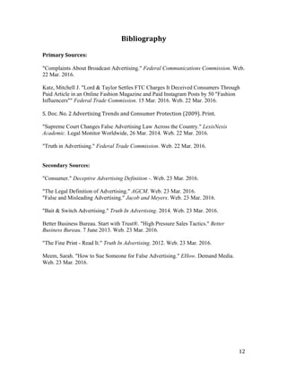 12	
Bibliography	
Primary	Sources:	
"Complaints About Broadcast Advertising." Federal Communications Commission. Web.
22 Mar. 2016.
Katz, Mitchell J. "Lord & Taylor Settles FTC Charges It Deceived Consumers Through
Paid Article in an Online Fashion Magazine and Paid Instagram Posts by 50 "Fashion
Influencers"" Federal Trade Commission. 15 Mar. 2016. Web. 22 Mar. 2016.
	
S.	Doc.	No.	2	Advertising	Trends	and	Consumer	Protection	(2009).	Print.		
"Supreme Court Changes False Advertising Law Across the Country." LexisNexis
Academic. Legal Monitor Worldwide, 26 Mar. 2014. Web. 22 Mar. 2016.
"Truth in Advertising." Federal Trade Commission. Web. 22 Mar. 2016.
Secondary Sources:
"Consumer." Deceptive Advertising Definition -. Web. 23 Mar. 2016.
"The Legal Definition of Advertising." AGCM. Web. 23 Mar. 2016.
"False and Misleading Advertising." Jacob and Meyers. Web. 23 Mar. 2016.
"Bait & Switch Advertising." Truth In Advertising. 2014. Web. 23 Mar. 2016.
Better Business Bureau. Start with Trust®. "High Pressure Sales Tactics." Better
Business Bureau. 7 June 2013. Web. 23 Mar. 2016.
"The Fine Print - Read It." Truth In Advertising. 2012. Web. 23 Mar. 2016.
Meem, Sarah. "How to Sue Someone for False Advertising." EHow. Demand Media.
Web. 23 Mar. 2016.
	
 