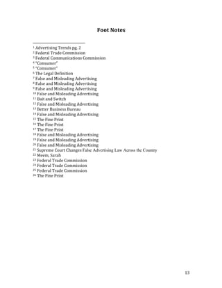 13	
Foot	Notes	
																																																								
1	Advertising	Trends	pg.	2	
2	Federal	Trade	Commission		
3	Federal	Communications	Commission	
4	“Consumer”	
5	“Consumer”	
6	The	Legal	Definition	
7	False	and	Misleading	Advertising	
8	False	and	Misleading	Advertising	
9	False	and	Misleading	Advertising	
10	False	and	Misleading	Advertising	
11	Bait	and	Switch	
12	False	and	Misleading	Advertising	
13	Better	Business	Bureau	
14	False	and	Misleading	Advertising	
15	The	Fine	Print	
16	The	Fine	Print	
17	The	Fine	Print	
18	False	and	Misleading	Advertising	
19	False	and	Misleading	Advertising	
20	False	and	Misleading	Advertising	
21	Supreme	Court	Changes	False Advertising Law Across the Country	
22	Meem,	Sarah	
23	Federal	Trade	Commission	
24	Federal	Trade	Commission		
25	Federal	Trade	Commission		
26	The	Fine	Print	
 