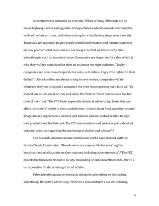 4	
	 Advertisements	surround	us	everyday.	When	driving,	billboards	are	on	
major	highways,	when	taking	public	transportations	advertisements	surround	the	
walls	of	the	bus	or	trains,	and	when	waiting	for	a	bus	the	bus	stops	even	have	ads.	
Those	ads	are	supposed	to	give	people	truthful	information	and	inform	customers	
on	new	products.	But	some	ads	are	not	always	truthful	and	that	is	why	false	
advertising	is	such	an	important	issue.	Companies	are	desperate	for	sales,	which	is	
why	they	will	try	extra	hard	for	their	ad	to	attract	the	right	audience.	“Today,	
companies	are	even	more	desperate	for	sales,	as	families	cling	a	little	tighter	to	their	
dollars”.1	Since	families	are	always	trying	to	save	money,	companies	will	do	
whatever	they	can	to	appeal	a	consumer	if	it	even	means	putting	out	a	false	ad.	“By	
federal	law	all	ads	must	be	true	and	when	The	Federal	Trade	Commission	has	full	
control	over	that.	“The	FTC	looks	especially	closely	at	advertising	claims	that	can	
affect	consumers’	health	or	their	pocketbooks	–	claims	about	food,	over-the-counter	
drugs,	dietary	supplements,	alcohol,	and	tobacco	and	on	conduct	related	to	high-
tech	products	and	the	Internet.	The	FTC	also	monitors	and	writes	reports	about	ad	
industry	practices	regarding	the	marketing	of	alcohol	and	tobacco”.2	
		 The	Federal	Communications	Commission	works	hand	in	hand	with	the	
Federal	Trade	Commission.	“Broadcasters	are	responsible	for	selecting	the	
broadcast	material	that	airs	on	their	stations,	including	advertisements”.3	The	FCC	
expects	the	broadcasters	not	to	air	any	misleading	or	false	advertisements.	The	FTC	
is	responsible	for	determining	if	an	ad	is	false.			
False	advertising	can	be	known	as	deceptive	advertising	or	misleading	
advertising.	Deceptive	advertising	“refers	to	a	manufacturer’s	use	of	confusing,	
 