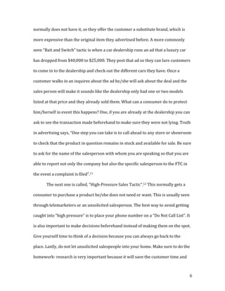 6	
normally	does	not	have	it,	so	they	offer	the	customer	a	substitute	brand,	which	is	
more	expensive	than	the	original	item	they	advertised	before.	A	more	commonly	
seen	“Bait	and	Switch”	tactic	is	when	a	car	dealership	runs	an	ad	that	a	luxury	car	
has	dropped	from	$40,000	to	$25,000.	They	post	that	ad	so	they	can	lure	customers	
to	come	in	to	the	dealership	and	check	out	the	different	cars	they	have.	Once	a	
customer	walks	in	an	inquires	about	the	ad	he/she	will	ask	about	the	deal	and	the	
sales	person	will	make	it	sounds	like	the	dealership	only	had	one	or	two	models	
listed	at	that	price	and	they	already	sold	them.	What	can	a	consumer	do	to	protect	
him/herself	in	event	this	happens?	One,	if	you	are	already	at	the	dealership	you	can	
ask	to	see	the	transaction	made	beforehand	to	make	sure	they	were	not	lying.	Truth	
in	advertising	says,	“One	step	you	can	take	is	to	call	ahead	to	any	store	or	showroom	
to	check	that	the	product	in	question	remains	in	stock	and	available	for	sale.	Be	sure	
to	ask	for	the	name	of	the	salesperson	with	whom	you	are	speaking	so	that	you	are	
able	to	report	not	only	the	company	but	also	the	specific	salesperson	to	the	FTC	in	
the	event	a	complaint	is	filed”.11		
The	next	one	is	called,	“High-Pressure	Sales	Tactic”.12	This	normally	gets	a	
consumer	to	purchase	a	product	he/she	does	not	need	or	want.	This	is	usually	seen	
through	telemarketers	or	an	unsolicited	salesperson.	The	best	way	to	avoid	getting	
caught	into	“high	pressure”	is	to	place	your	phone	number	on	a	“Do	Not	Call	List”.	It	
is	also	important	to	make	decisions	beforehand	instead	of	making	them	on	the	spot.	
Give	yourself	time	to	think	of	a	decision	because	you	can	always	go	back	to	the	
place.	Lastly,	do	not	let	unsolicited	salespeople	into	your	home.	Make	sure	to	do	the	
homework-	research	is	very	important	because	it	will	save	the	customer	time	and	
 