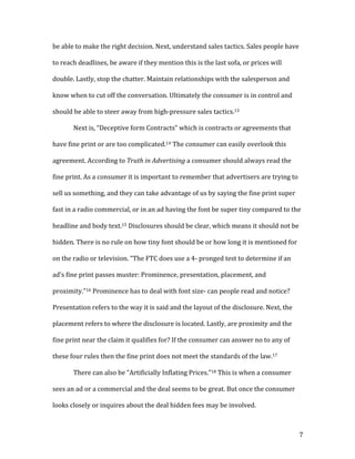 7	
be	able	to	make	the	right	decision.	Next,	understand	sales	tactics.	Sales	people	have	
to	reach	deadlines,	be	aware	if	they	mention	this	is	the	last	sofa,	or	prices	will	
double.	Lastly,	stop	the	chatter.	Maintain	relationships	with	the	salesperson	and	
know	when	to	cut	off	the	conversation.	Ultimately	the	consumer	is	in	control	and	
should	be	able	to	steer	away	from	high-pressure	sales	tactics.13		
Next	is,	“Deceptive	form	Contracts”	which	is	contracts	or	agreements	that	
have	fine	print	or	are	too	complicated.14	The	consumer	can	easily	overlook	this	
agreement.	According	to	Truth	in	Advertising	a	consumer	should	always	read	the	
fine	print.	As	a	consumer	it	is	important	to	remember	that	advertisers	are	trying	to	
sell	us	something,	and	they	can	take	advantage	of	us	by	saying	the	fine	print	super	
fast	in	a	radio	commercial,	or	in	an	ad	having	the	font	be	super	tiny	compared	to	the	
headline	and	body	text.15	Disclosures	should	be	clear,	which	means	it	should	not	be	
hidden.	There	is	no	rule	on	how	tiny	font	should	be	or	how	long	it	is	mentioned	for	
on	the	radio	or	television.	“The	FTC	does	use	a	4-	pronged	test	to	determine	if	an	
ad’s	fine	print	passes	muster:	Prominence,	presentation,	placement,	and	
proximity.”16	Prominence	has	to	deal	with	font	size-	can	people	read	and	notice?	
Presentation	refers	to	the	way	it	is	said	and	the	layout	of	the	disclosure.	Next,	the	
placement	refers	to	where	the	disclosure	is	located.	Lastly,	are	proximity	and	the	
fine	print	near	the	claim	it	qualifies	for?	If	the	consumer	can	answer	no	to	any	of	
these	four	rules	then	the	fine	print	does	not	meet	the	standards	of	the	law.17		
There	can	also	be	“Artificially	Inflating	Prices.”18	This	is	when	a	consumer	
sees	an	ad	or	a	commercial	and	the	deal	seems	to	be	great.	But	once	the	consumer	
looks	closely	or	inquires	about	the	deal	hidden	fees	may	be	involved.		
 