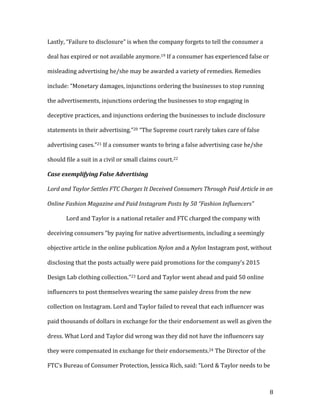 8	
Lastly,	“Failure	to	disclosure”	is	when	the	company	forgets	to	tell	the	consumer	a	
deal	has	expired	or	not	available	anymore.19	If	a	consumer	has	experienced	false	or	
misleading	advertising	he/she	may	be	awarded	a	variety	of	remedies.	Remedies	
include:	“Monetary	damages,	injunctions	ordering	the	businesses	to	stop	running	
the	advertisements,	injunctions	ordering	the	businesses	to	stop	engaging	in	
deceptive	practices,	and	injunctions	ordering	the	businesses	to	include	disclosure	
statements	in	their	advertising.”20	“The	Supreme	court	rarely	takes	care	of	false	
advertising	cases.”21	If	a	consumer	wants	to	bring	a	false	advertising	case	he/she	
should	file	a	suit	in	a	civil	or	small	claims	court.22		
Case	exemplifying	False	Advertising		
	
Lord	and	Taylor	Settles	FTC	Charges	It	Deceived	Consumers	Through	Paid	Article	in	an	
Online	Fashion	Magazine	and	Paid	Instagram	Posts	by	50	“Fashion	Influencers”	
Lord	and	Taylor	is	a	national	retailer	and	FTC	charged	the	company	with	
deceiving	consumers	“by	paying	for	native	advertisements,	including	a	seemingly	
objective	article	in	the	online	publication	Nylon	and	a	Nylon	Instagram	post,	without	
disclosing	that	the	posts	actually	were	paid	promotions	for	the	company’s	2015	
Design	Lab	clothing	collection.”23	Lord	and	Taylor	went	ahead	and	paid	50	online	
influencers	to	post	themselves	wearing	the	same	paisley	dress	from	the	new	
collection	on	Instagram.	Lord	and	Taylor	failed	to	reveal	that	each	influencer	was	
paid	thousands	of	dollars	in	exchange	for	the	their	endorsement	as	well	as	given	the	
dress.	What	Lord	and	Taylor	did	wrong	was	they	did	not	have	the	influencers	say	
they	were	compensated	in	exchange	for	their	endorsements.24	The	Director	of	the	
FTC’s	Bureau	of	Consumer	Protection,	Jessica	Rich,	said:	“Lord	&	Taylor	needs	to	be	
 