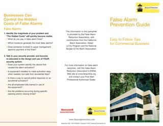 False Alarm
Prevention Guide
Easy to Follow Tips
for Commercial Business
www.beaconprotection.com
September 2007 FA/FLSCMALB Copyright © 2007 Honeywell International Inc.
Businesses Can
Control the Hidden
Costs of False Alarms
False Alarms
The information in this pamphlet
is provided by the False Alarm
Reduction Association, with
contributions from the California
Alarm Association, Adopt
a City Program and the National
Burglar & Fire Alarm Association.
For more information on false alarm
reduction, visit the False Alarm
Reduction Association's (FARA)
Web site at www.faraonline.org
and contact your First Alert
Professional Authorized Dealer.
1. Identify the magnitude of your problem and
“The Hidden Costs” will quickly become visible.
• What do you pay in false alarm fines?
• Which locations generate the most false alarms?
• Does someone involved in upper management
approve payment of the fines?
2. Talk to your security provider and become
re-educated in the design and use of YOUR
security system.
• Does your system identify the device that
caused the alarm activation?
• Is equipment installed to make activation easy
when needed, but safe from accidental trips?
• Is there a way to cancel police response on an
accidental activation?
• Are all employees fully trained in use of
the equipment?
• Are the problems occurring during specific
opening and/or closing times?
Authorized Dealer
 
