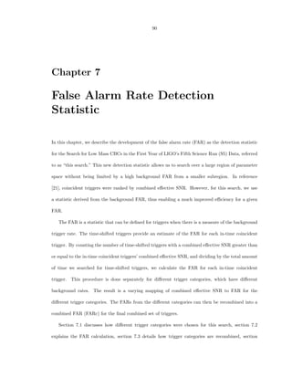90




Chapter 7

False Alarm Rate Detection
Statistic

In this chapter, we describe the development of the false alarm rate (FAR) as the detection statistic

for the Search for Low Mass CBCs in the First Year of LIGO’s Fifth Science Run (S5) Data, referred

to as “this search.” This new detection statistic allows us to search over a large region of parameter

space without being limited by a high background FAR from a smaller subregion. In reference

[21], coincident triggers were ranked by combined eﬀective SNR. However, for this search, we use

a statistic derived from the background FAR, thus enabling a much improved eﬃciency for a given

FAR.

   The FAR is a statistic that can be deﬁned for triggers when there is a measure of the background

trigger rate. The time-shifted triggers provide an estimate of the FAR for each in-time coincident

trigger. By counting the number of time-shifted triggers with a combined eﬀective SNR greater than

or equal to the in-time coincident triggers’ combined eﬀective SNR, and dividing by the total amount

of time we searched for time-shifted triggers, we calculate the FAR for each in-time coincident

trigger. This procedure is done separately for diﬀerent trigger categories, which have diﬀerent

background rates. The result is a varying mapping of combined eﬀective SNR to FAR for the

diﬀerent trigger categories. The FARs from the diﬀerent categories can then be recombined into a

combined FAR (FARc) for the ﬁnal combined set of triggers.

   Section 7.1 discusses how diﬀerent trigger categories were chosen for this search, section 7.2

explains the FAR calculation, section 7.3 details how trigger categories are recombined, section
 