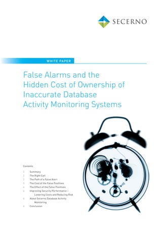 WHI TE PAPE R



False Alarms and the
Hidden Cost of Ownership of
Inaccurate Database
Activity Monitoring Systems




Contents

2    Summary
2    The Right Call
2    The Path of a False Alert
3    The Cost of the False Positives
4    The Effect of the False Positives
4    Improving Security Performance –
           Lowering Costs and Reducing Risk
4    About Secerno Database Activity
           Monitoring
4    Conclusion
 