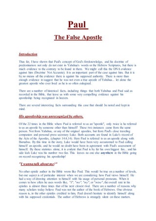 Paul
The False Apostle
Introduction
Thus far, I have shown that Paul's concept of God's foreknowledge, and his doctrine of
predestination not only do not exist in Yahshua's words or the Hebrew Scriptures, but there is
much evidence to the contrary to be found in them. We might call this the DNA evidence
against him (Doctrine Not Accurate). It is an important part of the case against him. But it is
by no means all the evidence there is against his supposed authority. There is more than
enough evidence to suggest that he was not even a true apostle of Yahshua... let alone the
greatest apostle who ever lived as he is so often eulogized.
There are a number of historical facts, including things that both Yahshua and Paul said as
recorded in the Bible, that leave us with some very compelling evidence against his
apostleship being recognized in heaven.
There are several interesting facts surrounding this case that should be noted and kept in
mind.
His apostleship was unrecognized by others.
Of the 22 times in the Bible where Paul is referred to as an "apostle", only twice is he referred
to as an apostle by someone other than himself! These two instances came from the same
person. Not from Yahshua, or any of the original apostles, but from Paul's close traveling
companion and personal press secretary Luke. Both accounts are found in Luke's record of
the Acts of the Apostles, (chapter 14:4,14). Here Paul is referred to as an apostle along with
Barnabas. By this time in the story, Luke would have been very accustomed to Paul calling
himself an apostle, and he would no doubt have been in agreement with Paul's assessment of
himself. By these statistics alone, it is evident that Paul is by far his own biggest fan... and his
side kick Luke was his number two fan. This leaves no one else anywhere in the Bible going
on record recognizing his apostleship!
"I wanna talk about me!"
No other epistle author in the Bible wrote like Paul. This would be true on a number of levels,
but one aspect is of particular interest when we are considering how Paul views himself. He
had a way of drawing attention to himself with his usage of personal pronouns. When it
comes to how often he uses words like, "I", "me", "my", or "mine", the overall rate in his
epistles is almost three times that of his next closest rival. There are a number of reasons why
many scholars today believe Paul was not the author of the book of Hebrews. One obvious
reason is, in the other epistles credited to him, Paul doesn't hesitate to identify himself along
with his supposed credentials. The author of Hebrews is strangely silent on these matters.
 