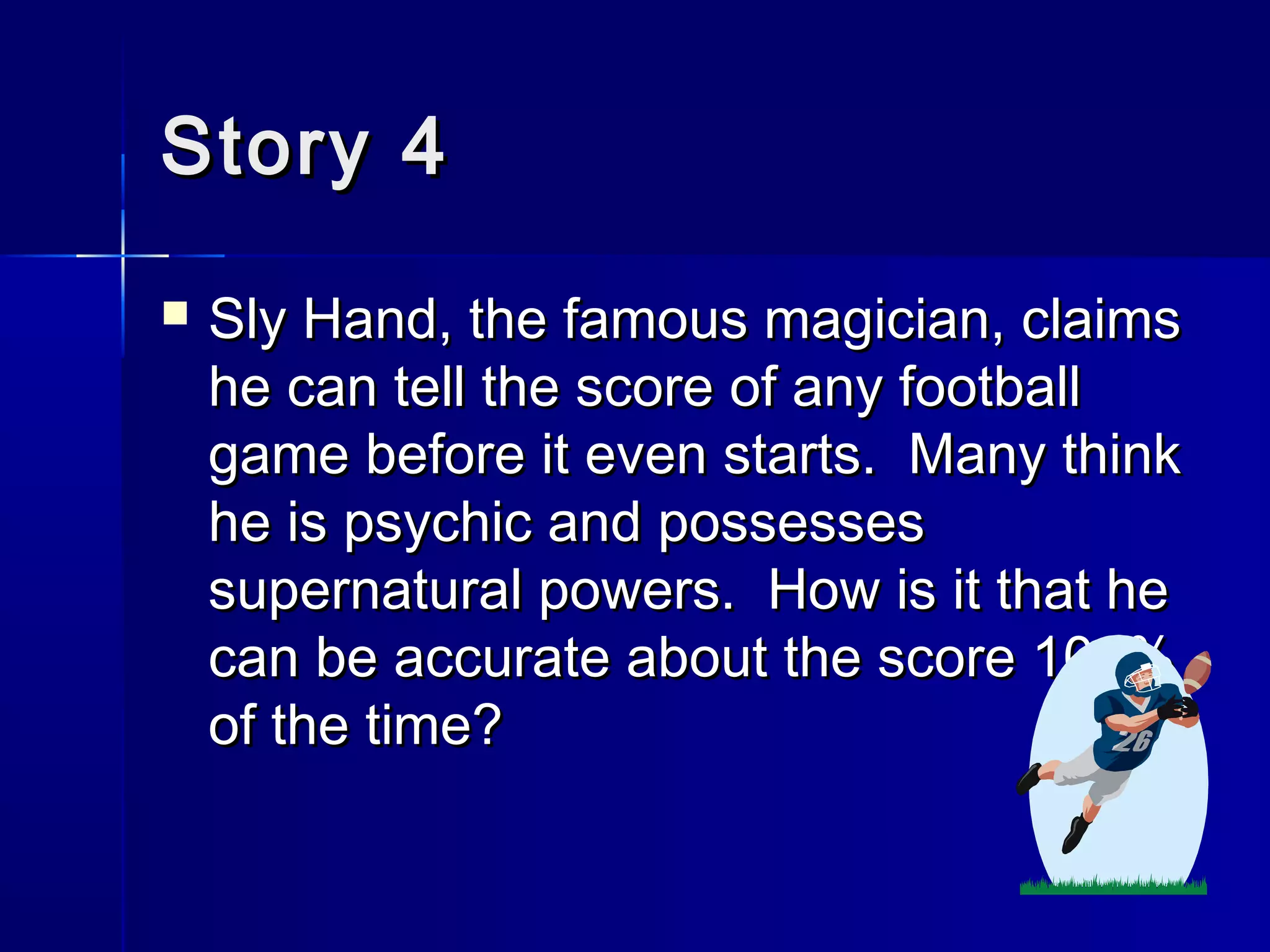Story 4Story 4
 Sly Hand, the famous magician, claimsSly Hand, the famous magician, claims
he can tell the score of any footballhe can tell the score of any football
game before it even starts. Many thinkgame before it even starts. Many think
he is psychic and possesseshe is psychic and possesses
supernatural powers. How is it that hesupernatural powers. How is it that he
can be accurate about the score 100%can be accurate about the score 100%
of the time?of the time?
 