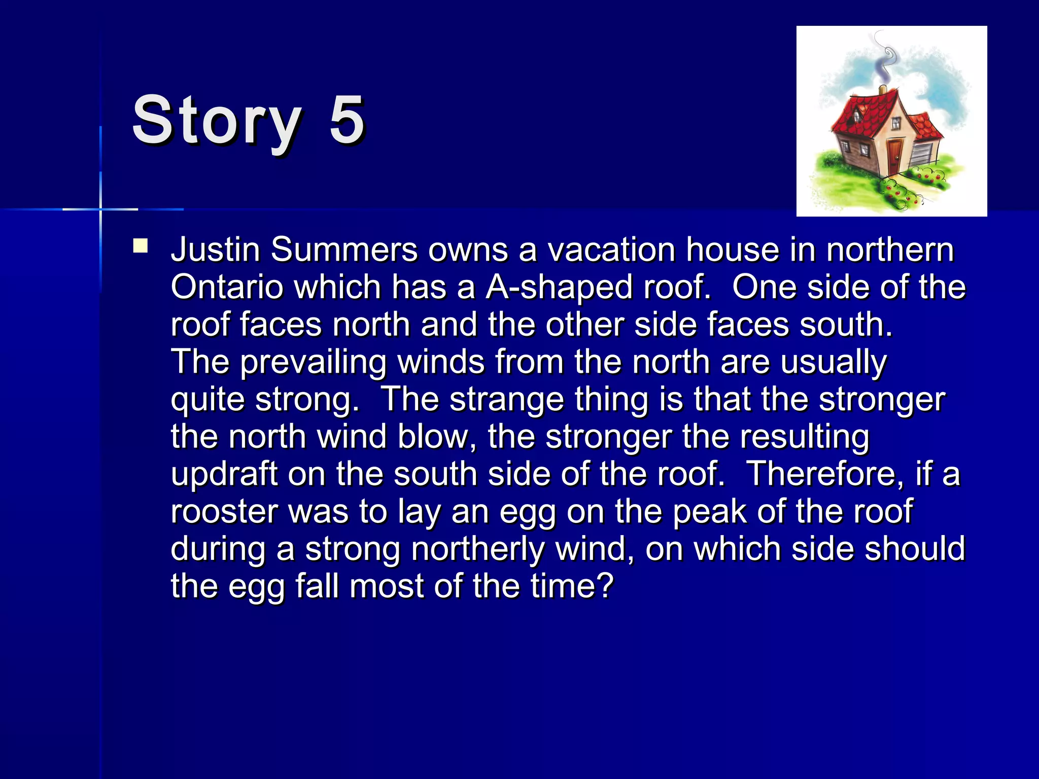 Story 5Story 5
 Justin Summers owns a vacation house in northernJustin Summers owns a vacation house in northern
Ontario which has a A-shaped roof. One side of theOntario which has a A-shaped roof. One side of the
roof faces north and the other side faces south.roof faces north and the other side faces south.
The prevailing winds from the north are usuallyThe prevailing winds from the north are usually
quite strong. The strange thing is that the strongerquite strong. The strange thing is that the stronger
the north wind blow, the stronger the resultingthe north wind blow, the stronger the resulting
updraft on the south side of the roof. Therefore, if aupdraft on the south side of the roof. Therefore, if a
rooster was to lay an egg on the peak of the roofrooster was to lay an egg on the peak of the roof
during a strong northerly wind, on which side shouldduring a strong northerly wind, on which side should
the egg fall most of the time?the egg fall most of the time?
 