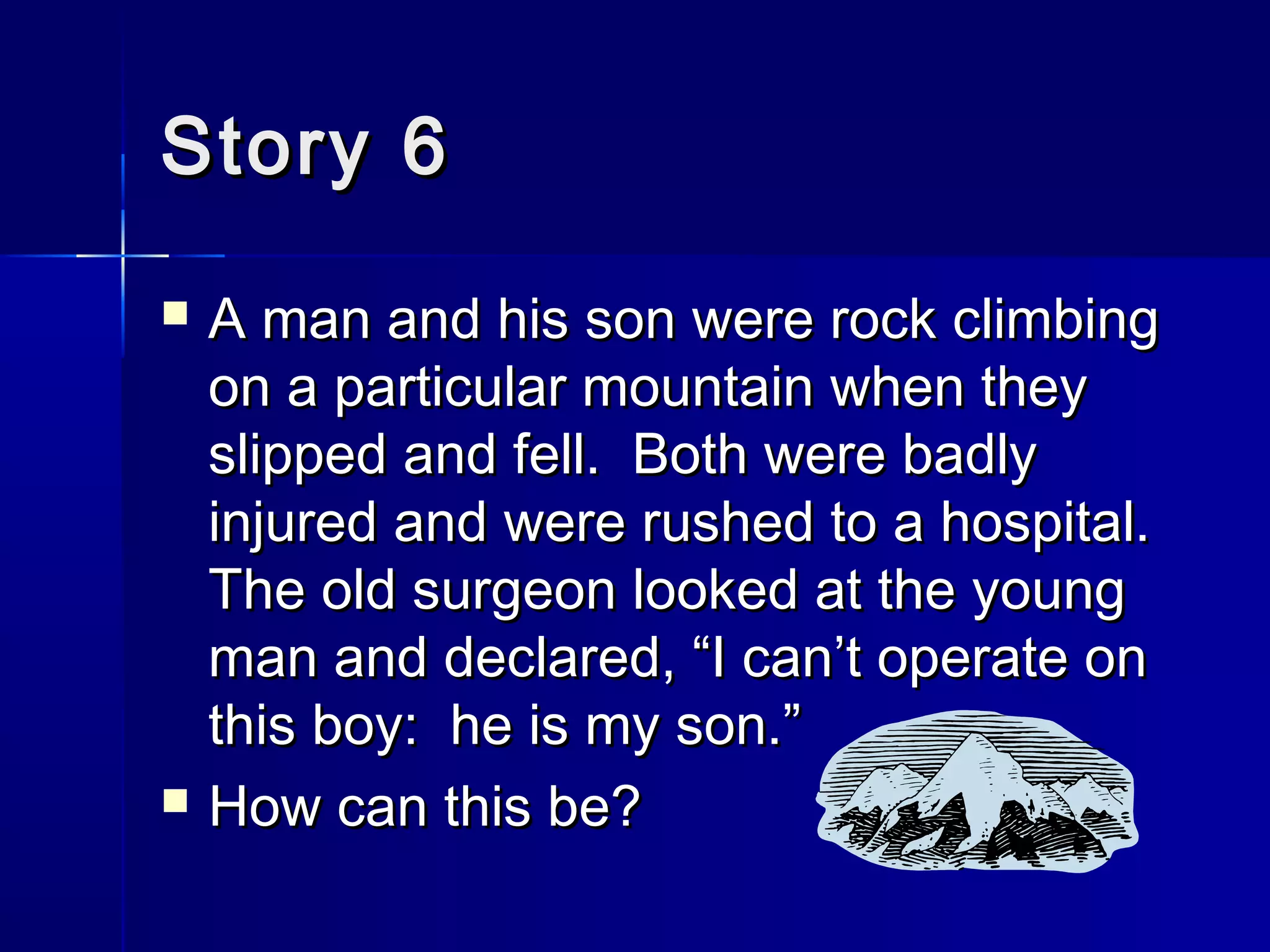 Story 6Story 6
 A man and his son were rock climbingA man and his son were rock climbing
on a particular mountain when theyon a particular mountain when they
slipped and fell. Both were badlyslipped and fell. Both were badly
injured and were rushed to a hospital.injured and were rushed to a hospital.
The old surgeon looked at the youngThe old surgeon looked at the young
man and declared, “I can’t operate onman and declared, “I can’t operate on
this boy: he is my son.”this boy: he is my son.”
 How can this be?How can this be?
 