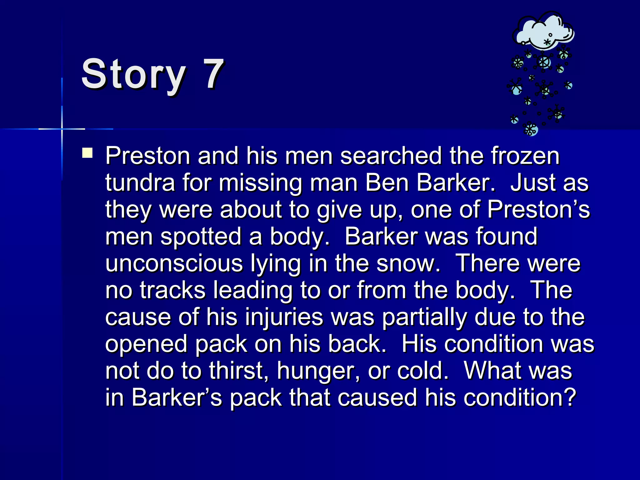 Story 7Story 7
 Preston and his men searched the frozenPreston and his men searched the frozen
tundra for missing man Ben Barker. Just astundra for missing man Ben Barker. Just as
they were about to give up, one of Preston’sthey were about to give up, one of Preston’s
men spotted a body. Barker was foundmen spotted a body. Barker was found
unconscious lying in the snow. There wereunconscious lying in the snow. There were
no tracks leading to or from the body. Theno tracks leading to or from the body. The
cause of his injuries was partially due to thecause of his injuries was partially due to the
opened pack on his back. His condition wasopened pack on his back. His condition was
not do to thirst, hunger, or cold. What wasnot do to thirst, hunger, or cold. What was
in Barker’s pack that caused his condition?in Barker’s pack that caused his condition?
 