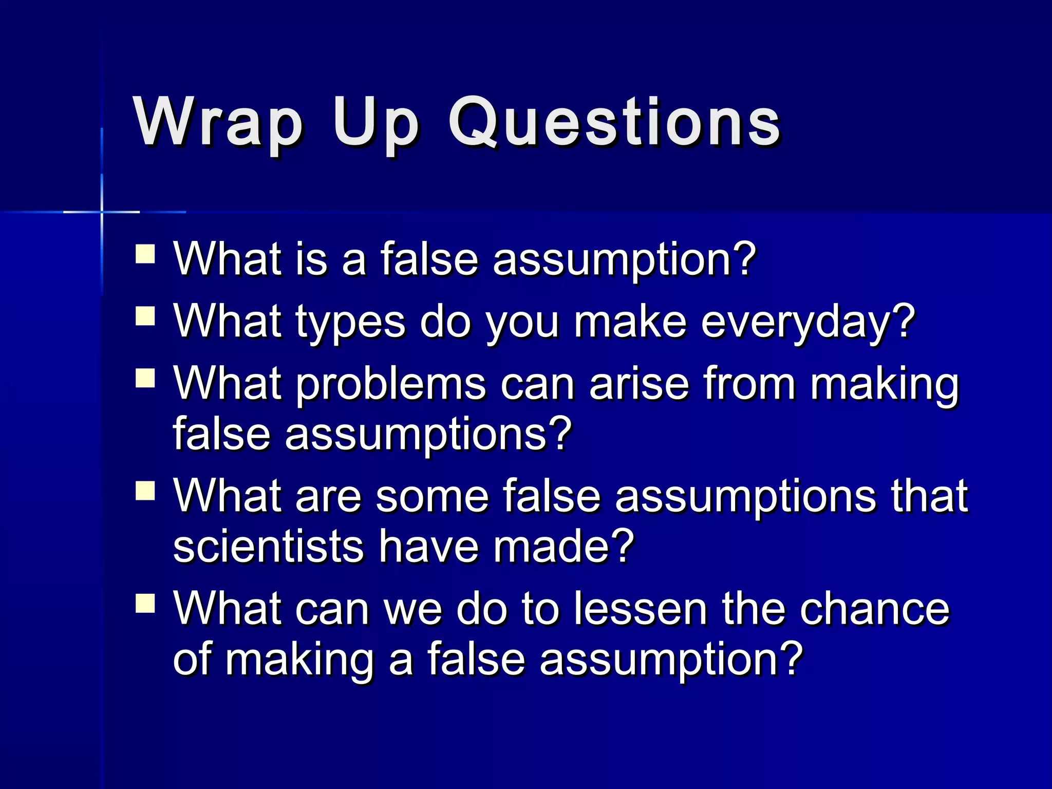 Wrap Up QuestionsWrap Up Questions
 What is a false assumption?What is a false assumption?
 What types do you make everyday?What types do you make everyday?
 What problems can arise from makingWhat problems can arise from making
false assumptions?false assumptions?
 What are some false assumptions thatWhat are some false assumptions that
scientists have made?scientists have made?
 What can we do to lessen the chanceWhat can we do to lessen the chance
of making a false assumption?of making a false assumption?
 