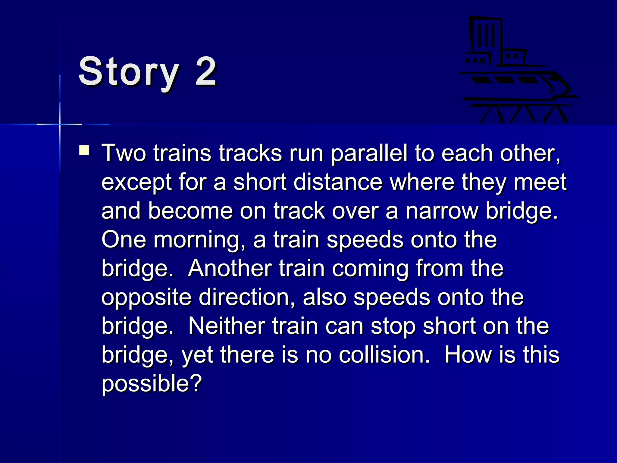 Story 2Story 2
 Two trains tracks run parallel to each other,Two trains tracks run parallel to each other,
except for a short distance where they meetexcept for a short distance where they meet
and become on track over a narrow bridge.and become on track over a narrow bridge.
One morning, a train speeds onto theOne morning, a train speeds onto the
bridge. Another train coming from thebridge. Another train coming from the
opposite direction, also speeds onto theopposite direction, also speeds onto the
bridge. Neither train can stop short on thebridge. Neither train can stop short on the
bridge, yet there is no collision. How is thisbridge, yet there is no collision. How is this
possible?possible?
 