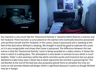 Our storyline is very much like the ‘Paranormal Activity 1’ storyline which features a woman and
her husband. There has been a curse placed on the woman who eventually becomes possessed
and sacrifices herself and her husband. In this scene, Casey is possessed and is standing at the
foot of the bed where Michael is sleeping. We thought it would be good to replicate this scene
as it is very recognizable and shows that Casey is possessed. The difference between the two
scenes is that the ‘Paranormal Activity’ scene is being recorded on a video camera. It shows the
time in which it is taking place. The atmosphere is also darker in contrast to ours which is much
brighter. ‘Katie’ is also wearing a white top which connotes purity and innocence but our group
decided to make Casey wear a black top as black represents the evil that is possessing her. The
red blanket at the end of the bed was also purposely placed there to complete the mise-en-
scene as red connotes blood and danger which is significant because it seems as though Michael
may be in danger.
 