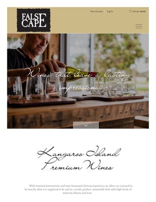 Wines that leave a lasting
impression

Kangaroo Island
PremiumWines
With minimal intervention and time honoured, historical practices we allow our vineyard to
be exactly what it is supposed to be and as a result, produce sustainable fruit with high levels of
intensity
, avour and love.
Y
our Account Log In  0 items: $0.00
 