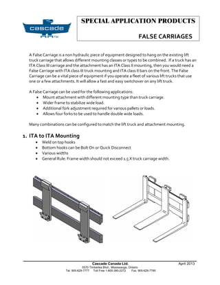 SPECIAL APPLICATION PRODUCTS
FALSE CARRIAGES
______________________________________________________________
Cascade Canada Ltd. April 2013
5570 Timberlea Blvd., Mississauga, Ontario
Tel. 905-629-7777 Toll Free 1-800-380-2272 Fax. 905-629-7785
A False Carriage is a non hydraulic piece of equipment designed to hang on the existing lift
truck carriage that allows different mounting classes or types to be combined. If a truck has an
ITA Class III carriage and the attachment has an ITA Class II mounting, then you would need a
False Carriage with ITA class III truck mounting and ITA class II bars on the front. The False
Carriage can be a vital piece of equipment if you operate a fleet of various lift trucks that use
one or a few attachments. It will allow a fast and easy switchover on any lift truck.
A False Carriage can be used for the following applications:
 Mount attachment with different mounting type than truck carriage.
 Wider frame to stabilize wide load.
 Additional fork adjustment required for various pallets or loads.
 Allows four forks to be used to handle double wide loads.
Many combinations can be configured to match the lift truck and attachment mounting.
1. ITA to ITA Mounting
 Weld on top hooks
 Bottom hooks can be Bolt On or Quick Disconnect
 Various widths
 General Rule: Frame width should not exceed 1.5 X truck carriage width.
 